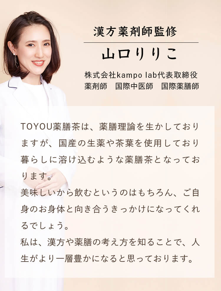 漢方薬剤師監修 山口りりこ 株式会社kampo lab代表取締役　薬剤師　国際中医師　国際薬膳師｜TOYOU薬膳茶は、薬膳理論を生かしておりますが、国産の生薬や茶葉を使用しており暮らしに溶け込むような薬膳茶となっております。美味しいから飲むというのはもちろん、ご自身のお身体と向き合うきっかけになってくれるでしょう。私は、漢方や薬膳の考え方を知ることで、人生がより一層豊かになると思っております。