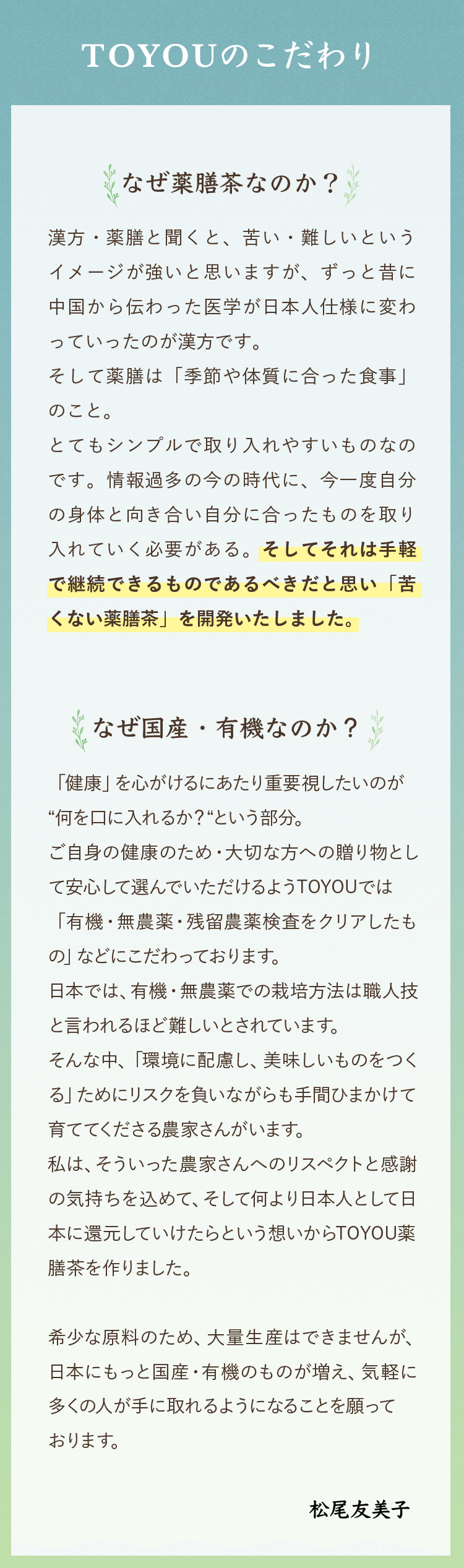 TOYOUのこだわり｜ ・なぜ薬膳茶なのか？：漢方・薬膳と聞くと、苦い・難しいというイメージが強いと思いますが、ずっと昔に中国から伝わった医学が日本人仕様に変わっていったのが漢方です。そして薬膳は「季節や体質に合った食事」のこと。とてもシンプルで取り入れやすいものなのです。情報過多の今の時代に、今一度自分の身体と向き合い自分に合ったものを取り入れていく必要がある。そしてそれは手軽で継続できるものであるべきだと思い「苦くない薬膳茶」を開発いたしました。・なぜ国産・有機なのか？：「健康」を心がけるにあたり重要視したいのが“何を口に入れるか？“という部分。ご自身の健康のため・大切な方への贈り物として安心して選んでいただけるようTOYOUでは「有機・無農薬・残留農薬検査をクリアしたもの」などにこだわっております。日本では、有機・無農薬での栽培方法は職人技と言われるほど難しいとされています。そんな中、「環境に配慮し、美味しいものをつくる」ためにリスクを負いながらも手間ひまかけて育ててくださる農家さんがいます。私は、そういった農家さんへのリスペクトと感謝の気持ちを込めて、そして何より日本人として日本に還元していけたらという想いからTOYOU薬膳茶を作りました。希少な原料のため、大量生産はできませんが、日本にもっと国産・有機のものが増え、気軽に多くの人が手に取れるようになることを願っております。