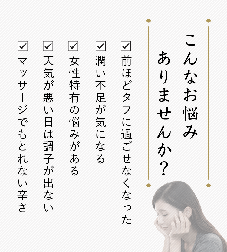 こんなお悩みありませんか？・前ほどタフに過ごせなくなった・潤い不足が気になる・女性特有の悩みがある・天気が悪い日は調子が出ない・マッサージでもとれない辛さ