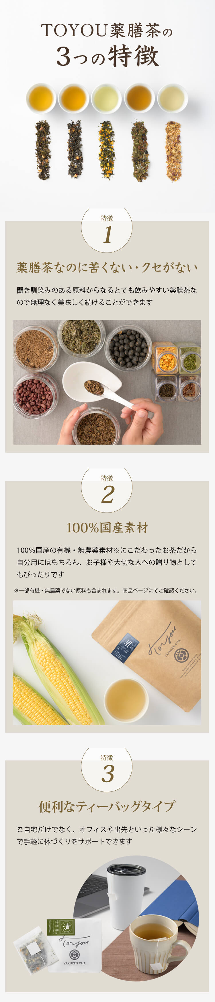 TOYOU薬膳茶の3つの特徴｜・特徴1：薬膳茶なのに苦くない・クセがない。聞き馴染みのある原料からなるとても飲みやすい薬膳茶なので無理なく美味しく続けることができます。・特徴2：100％国産素材。100％国産の有機・無農薬素材※にこだわったお茶だから自分用にはもちろん、お子様や大切な人への贈り物としてもぴったりです。・特徴3：便利なティーバッグタイプ。ご自宅だけでなく、オフィスや出先といった様々なシーンで手軽に体づくりをサポートできます。